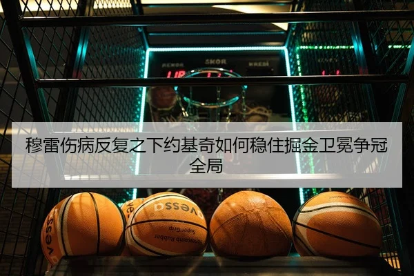 穆雷伤病反复之下约基奇如何稳住掘金卫冕争冠全局（kaiyun）