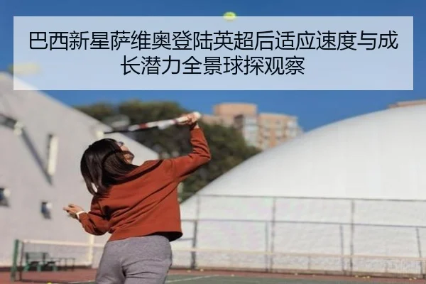 巴西新星萨维奥登陆英超后适应速度与成长潜力全景球探观察（kaiyun）