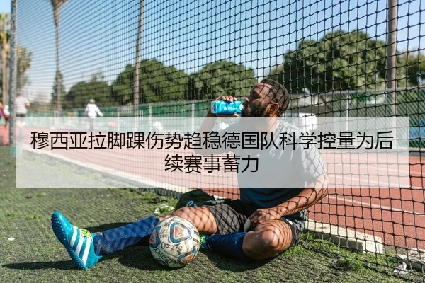 穆西亚拉脚踝伤势趋稳德国队科学控量为后续赛事蓄力（kaiyun）
